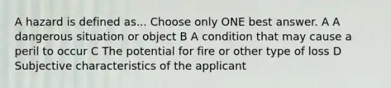 A hazard is defined as... Choose only ONE best answer. A A dangerous situation or object B A condition that may cause a peril to occur C The potential for fire or other type of loss D Subjective characteristics of the applicant