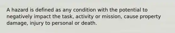 A hazard is defined as any condition with the potential to negatively impact the task, activity or mission, cause property damage, injury to personal or death.