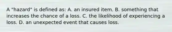 A "hazard" is defined as: A. an insured item. B. something that increases the chance of a loss. C. the likelihood of experiencing a loss. D. an unexpected event that causes loss.