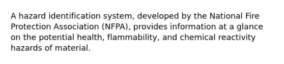 A hazard identification system, developed by the National Fire Protection Association (NFPA), provides information at a glance on the potential health, flammability, and chemical reactivity hazards of material.