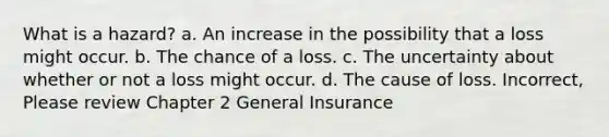 What is a hazard? a. An increase in the possibility that a loss might occur. b. The chance of a loss. c. The uncertainty about whether or not a loss might occur. d. The cause of loss. Incorrect, Please review Chapter 2 General Insurance