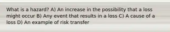 What is a hazard? A) An increase in the possibility that a loss might occur B) Any event that results in a loss C) A cause of a loss D) An example of risk transfer