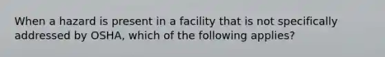 When a hazard is present in a facility that is not specifically addressed by OSHA, which of the following applies?