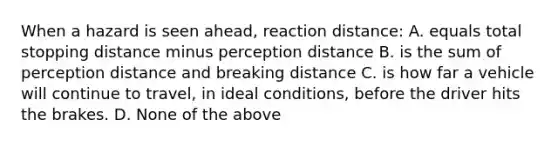 When a hazard is seen ahead, reaction distance: A. equals total stopping distance minus perception distance B. is the sum of perception distance and breaking distance C. is how far a vehicle will continue to travel, in ideal conditions, before the driver hits the brakes. D. None of the above