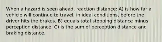 When a hazard is seen ahead, reaction distance: A) is how far a vehicle will continue to travel, in ideal conditions, before the driver hits the brakes. B) equals total stopping distance minus perception distance. C) is the sum of perception distance and braking distance.