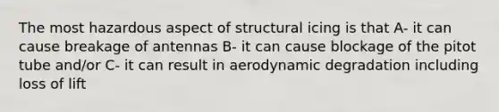 The most hazardous aspect of structural icing is that A- it can cause breakage of antennas B- it can cause blockage of the pitot tube and/or C- it can result in aerodynamic degradation including loss of lift