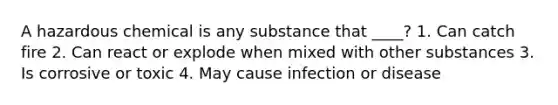 A hazardous chemical is any substance that ____? 1. Can catch fire 2. Can react or explode when mixed with other substances 3. Is corrosive or toxic 4. May cause infection or disease