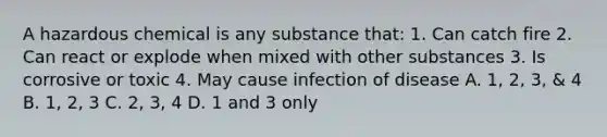 A hazardous chemical is any substance that: 1. Can catch fire 2. Can react or explode when mixed with other substances 3. Is corrosive or toxic 4. May cause infection of disease A. 1, 2, 3, & 4 B. 1, 2, 3 C. 2, 3, 4 D. 1 and 3 only