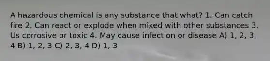 A hazardous chemical is any substance that what? 1. Can catch fire 2. Can react or explode when mixed with other substances 3. Us corrosive or toxic 4. May cause infection or disease A) 1, 2, 3, 4 B) 1, 2, 3 C) 2, 3, 4 D) 1, 3