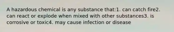 A hazardous chemical is any substance that:1. can catch fire2. can react or explode when mixed with other substances3. is corrosive or toxic4. may cause infection or disease