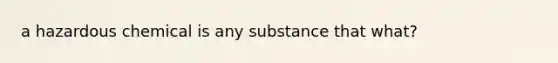 a hazardous chemical is any substance that what?