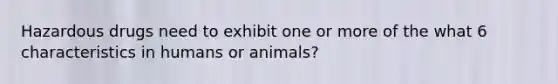 Hazardous drugs need to exhibit one or more of the what 6 characteristics in humans or animals?