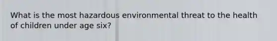 What is the most hazardous environmental threat to the health of children under age six?