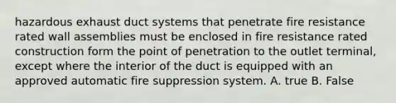 hazardous exhaust duct systems that penetrate fire resistance rated wall assemblies must be enclosed in fire resistance rated construction form the point of penetration to the outlet terminal, except where the interior of the duct is equipped with an approved automatic fire suppression system. A. true B. False