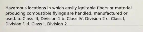 Hazardous locations in which easily ignitable fibers or material producing combustible flyings are handled, manufactured or used. a. Class III, Division 1 b. Class IV, Division 2 c. Class I, Division 1 d. Class I, Division 2