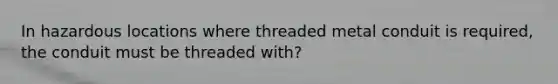 In hazardous locations where threaded metal conduit is required, the conduit must be threaded with?