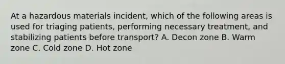 At a hazardous materials​ incident, which of the following areas is used for triaging​ patients, performing necessary​ treatment, and stabilizing patients before​ transport? A. Decon zone B. Warm zone C. Cold zone D. Hot zone