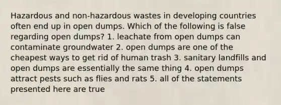 Hazardous and non-hazardous wastes in developing countries often end up in open dumps. Which of the following is false regarding open dumps? 1. leachate from open dumps can contaminate groundwater 2. open dumps are one of the cheapest ways to get rid of human trash 3. sanitary landfills and open dumps are essentially the same thing 4. open dumps attract pests such as flies and rats 5. all of the statements presented here are true