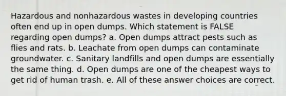 Hazardous and nonhazardous wastes in developing countries often end up in open dumps. Which statement is FALSE regarding open dumps? a. Open dumps attract pests such as flies and rats. b. Leachate from open dumps can contaminate groundwater. c. Sanitary landfills and open dumps are essentially the same thing. d. Open dumps are one of the cheapest ways to get rid of human trash. e. All of these answer choices are correct.