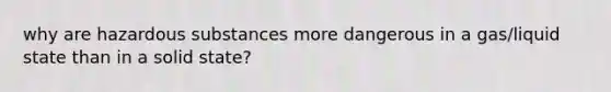 why are hazardous substances more dangerous in a gas/liquid state than in a solid state?