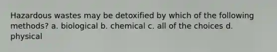 Hazardous wastes may be detoxified by which of the following methods? a. biological b. chemical c. all of the choices d. physical