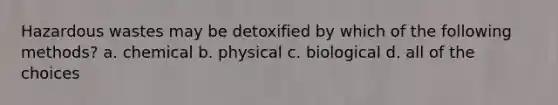 Hazardous wastes may be detoxified by which of the following methods? a. chemical b. physical c. biological d. all of the choices