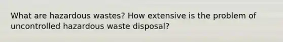 What are hazardous wastes? How extensive is the problem of uncontrolled hazardous waste disposal?