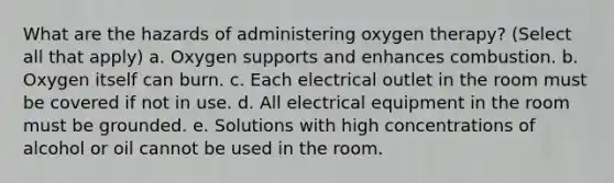 What are the hazards of administering oxygen therapy? (Select all that apply) a. Oxygen supports and enhances combustion. b. Oxygen itself can burn. c. Each electrical outlet in the room must be covered if not in use. d. All electrical equipment in the room must be grounded. e. Solutions with high concentrations of alcohol or oil cannot be used in the room.