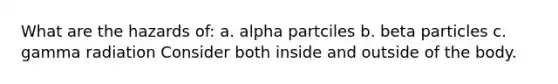 What are the hazards of: a. alpha partciles b. beta particles c. gamma radiation Consider both inside and outside of the body.