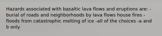 Hazards associated with basaltic lava flows and eruptions are: -burial of roads and neighborhoods by lava flows house fires -floods from catastrophic melting of ice -all of the choices -a and b only