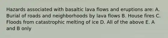 Hazards associated with basaltic lava flows and eruptions are: A. Burial of roads and neighborhoods by lava flows B. House fires C. Floods from catastrophic melting of ice D. All of the above E. A and B only