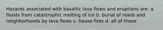 Hazards associated with basaltic lava flows and eruptions are: a. floods from catastrophic melting of ice b. burial of roads and neighborhoods by lava flows c. house fires d. all of these