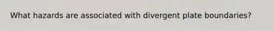 What hazards are associated with divergent plate boundaries?