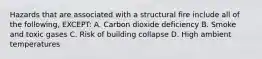 Hazards that are associated with a structural fire include all of the following, EXCEPT: A. Carbon dioxide deficiency B. Smoke and toxic gases C. Risk of building collapse D. High ambient temperatures