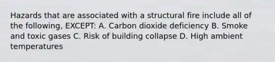 Hazards that are associated with a structural fire include all of the following, EXCEPT: A. Carbon dioxide deficiency B. Smoke and toxic gases C. Risk of building collapse D. High ambient temperatures