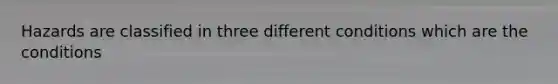 Hazards are classified in three different conditions which are the conditions
