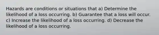 Hazards are conditions or situations that a) Determine the likelihood of a loss occurring. b) Guarantee that a loss will occur. c) Increase the likelihood of a loss occurring. d) Decrease the likelihood of a loss occurring.