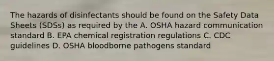 The hazards of disinfectants should be found on the Safety Data Sheets (SDSs) as required by the A. OSHA hazard communication standard B. EPA chemical registration regulations C. CDC guidelines D. OSHA bloodborne pathogens standard