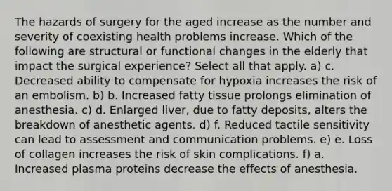 The hazards of surgery for the aged increase as the number and severity of coexisting health problems increase. Which of the following are structural or functional changes in the elderly that impact the surgical experience? Select all that apply. a) c. Decreased ability to compensate for hypoxia increases the risk of an embolism. b) b. Increased fatty tissue prolongs elimination of anesthesia. c) d. Enlarged liver, due to fatty deposits, alters the breakdown of anesthetic agents. d) f. Reduced tactile sensitivity can lead to assessment and communication problems. e) e. Loss of collagen increases the risk of skin complications. f) a. Increased plasma proteins decrease the effects of anesthesia.