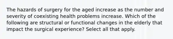 The hazards of surgery for the aged increase as the number and severity of coexisting health problems increase. Which of the following are structural or functional changes in the elderly that impact the surgical experience? Select all that apply.