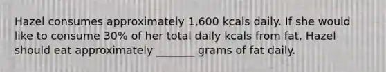 Hazel consumes approximately 1,600 kcals daily. If she would like to consume 30% of her total daily kcals from fat, Hazel should eat approximately _______ grams of fat daily.