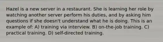 Hazel is a new server in a restaurant. She is learning her role by watching another server perform his duties, and by asking him questions if she doesn't understand what he is doing. This is an example of: A) training via interview. B) on-the-job training. C) practical training. D) self-directed training.