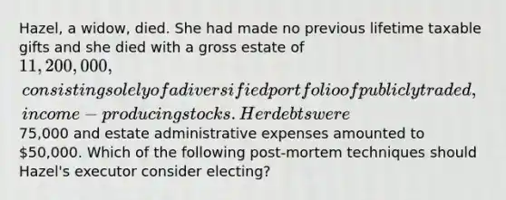 Hazel, a widow, died. She had made no previous lifetime taxable gifts and she died with a gross estate of 11,200,000, consisting solely of a diversified portfolio of publicly traded, income-producing stocks. Her debts were75,000 and estate administrative expenses amounted to 50,000. Which of the following post-mortem techniques should Hazel's executor consider electing?