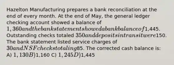 Hazelton Manufacturing prepares a bank reconciliation at the end of every month. At the end of May, the general ledger checking account showed a balance of 1,360 and the bank statement showed a bank balance of1,445. Outstanding checks totaled 350 and deposits in transit were150. The bank statement listed service charges of 30 and NSF checks totaling85. The corrected cash balance is: A) 1,130 B)1,160 C) 1,245 D)1,445