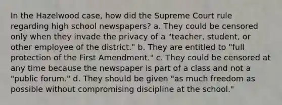 In the Hazelwood case, how did the Supreme Court rule regarding high school newspapers? a. They could be censored only when they invade the privacy of a "teacher, student, or other employee of the district." b. They are entitled to "full protection of the First Amendment." c. They could be censored at any time because the newspaper is part of a class and not a "public forum." d. They should be given "as much freedom as possible without compromising discipline at the school."