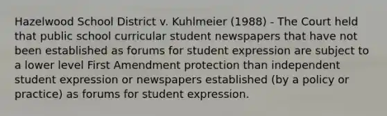 Hazelwood School District v. Kuhlmeier (1988) - The Court held that public school curricular student newspapers that have not been established as forums for student expression are subject to a lower level First Amendment protection than independent student expression or newspapers established (by a policy or practice) as forums for student expression.