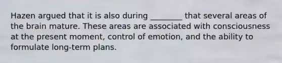 Hazen argued that it is also during ________ that several areas of the brain mature. These areas are associated with consciousness at the present moment, control of emotion, and the ability to formulate long-term plans.