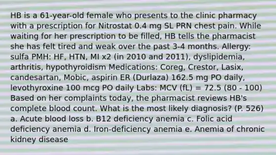 HB is a 61-year-old female who presents to the clinic pharmacy with a prescription for Nitrostat 0.4 mg SL PRN chest pain. While waiting for her prescription to be filled, HB tells the pharmacist she has felt tired and weak over the past 3-4 months. Allergy: sulfa PMH: HF, HTN, MI x2 (in 2010 and 2011), dyslipidemia, arthritis, hypothyroidism Medications: Coreg, Crestor, Lasix, candesartan, Mobic, aspirin ER (Durlaza) 162.5 mg PO daily, levothyroxine 100 mcg PO daily Labs: MCV (fL) = 72.5 (80 - 100) Based on her complaints today, the pharmacist reviews HB's complete blood count. What is the most likely diagnosis? (P. 526) a. Acute blood loss b. B12 deficiency anemia c. Folic acid deficiency anemia d. Iron-deficiency anemia e. Anemia of chronic kidney disease