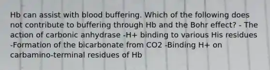 Hb can assist with blood buffering. Which of the following does not contribute to buffering through Hb and the Bohr effect? - The action of carbonic anhydrase -H+ binding to various His residues -Formation of the bicarbonate from CO2 -Binding H+ on carbamino-terminal residues of Hb