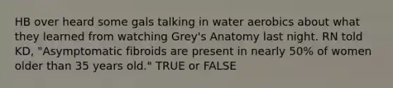 HB over heard some gals talking in water aerobics about what they learned from watching Grey's Anatomy last night. RN told KD, "Asymptomatic fibroids are present in nearly 50% of women older than 35 years old." TRUE or FALSE